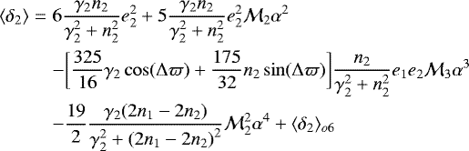 \begin{eqnarray*}\langle \delta_2 \rangle &=& 6\frac{\gamma_2 n_2}{\gamma_2^2&#x002B;n_2^2} e_2^2 &#x002B; 5 \frac{\gamma_2 n_2}{\gamma_2^2&#x002B;n_2^2} e_2^2 {\mathcal{M}}_2 \alpha^2 \\ &&- \bigg[\frac{325}{16}\gamma_2\cos(\Delta \varpi) &#x002B;\frac{175}{32} n_2\sin(\Delta \varpi) \bigg]\frac{n_2}{\gamma_2^2&#x002B;n_2^2} e_1 e_2 {\mathcal{M}}_3\alpha^3 \nonumber \\ &&- \frac{19}{2} \frac{\gamma_2 (2n_1-2n_2)}{\gamma_2^2&#x002B;{(2 n_1-2n_2)}^2} {\mathcal{M}}_2^2 \alpha^4 &#x002B; \langle \delta_2 \rangle_{o6} \nonumber \end{eqnarray*}