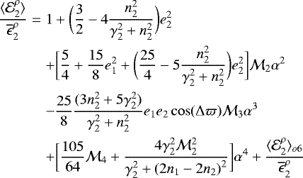 \begin{eqnarray*}\frac{\langle {\mathcal E}^{\rho}_2 \rangle}{\overline{\epsilon}^{\rho}_2} &=& 1 &#x002B; \bigg(\frac{3}{2} - 4 \frac{n_2^2}{\gamma_2^2&#x002B;n_2^2} \bigg) e_2^2 \\ &&&#x002B; \bigg[ \frac{5}{4}&#x002B;\frac{15}{8}e_1^2 &#x002B; \bigg(\frac{25}{4} - 5 \frac{n_2^2}{\gamma_2^2&#x002B;n_2^2} \bigg) e_2^2 \bigg] {\mathcal{M}}_2 \alpha^2 \nonumber \\ &&- \frac{25}{8} \frac{(3n_2^2&#x002B;5\gamma_2^2)}{\gamma_2^2&#x002B;n_2^2} e_1 e_2 \cos(\Delta \varpi) {\mathcal{M}}_3 \alpha^3 \nonumber\\ &&&#x002B; \bigg[ \frac{105}{64} {\mathcal{M}}_4 &#x002B; \frac{4\gamma_2^2{\mathcal{M}}_2^2}{\gamma_2^2 &#x002B; {(2n_1-2n_2)}^2} \bigg] \alpha^4 &#x002B; \frac{{\langle {\mathcal E}}^{\rho}_2 \rangle_{o6}}{\overline{\epsilon}^{\rho}_2} \nonumber \end{eqnarray*}