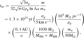 $$ \begin{aligned}&t_{\rm ev} = \frac{\sqrt{3}\sigma _{ g}}{32\sqrt{\pi }G\rho _{ g}\ln \Lambda a} \frac{m}{m_*} \nonumber \\&\quad = 1.3\times 10^{10}\, \mathrm{yr} \left(\frac{\sigma _{ g}}{5\,\mathrm{km\,s^{-1}}}\right) \left(\frac{10^5\,{M}_\odot \,pc^{-3}}{\rho _{ g}}\right) \nonumber \\&\qquad \times \left(\frac{0.1\,\mathrm{AU}}{a}\right)\left(\frac{1030\, {M}_\odot }{M_{\rm ibh}+M_{\mathrm{BH}}}\right)\left(\frac{m_*}{30\mathrm{ M}_\odot }\right), \end{aligned} $$