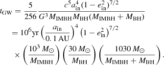 $$ \begin{aligned}&t_{\rm GW}= \displaystyle \frac{5}{256}\frac{c^5 a_{\rm in}^4 (1-e_{\rm in}^2)^{7/2}}{G^3M_{\rm IMBH}M_{\rm BH}(M_{\rm IMBH}+M_{\rm BH})} \nonumber \\&\quad \ \, = 10^6\mathrm{ yr}\left(\frac{a_{\rm in}}{0.1\,\mathrm{AU}}\right)^4\left(1-e_{\rm in}^2\right)^{7/2}\nonumber \\&\qquad \times \left(\frac{10^3\,{M}_\odot }{M_{\rm IMBH}}\right) \left(\frac{30\,{M}_\odot }{M_{\rm BH}}\right)\left(\frac{1030\,{M}_\odot }{M_{\rm IMBH}+M_{\rm BH}}\right). \end{aligned} $$