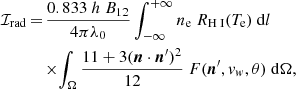 $$ \begin{aligned} \mathcal{I} _{\rm rad}\,{=}\,&\frac{0.833\ h\ B_{12}}{4\pi \lambda _{0}}\int _{-\infty }^{+\infty }{n_{\rm e}\ R_{{\text{H}}{\small {{\text{ I}}}}}(T_{\rm e})}\ \mathrm{d}l\nonumber \\&{\times } {\int _{\Omega }\frac{11+3({\boldsymbol{n}}\cdot {\boldsymbol{n}^\prime })^2}{12}}\ {F({\boldsymbol{n}^\prime },{ v}_{ w}, \theta )}\ \mathrm{d}\Omega , \end{aligned} $$