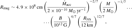 $$ \begin{aligned} R_{\rm mag}\sim 4.9\times 10^8\,\mathrm{cm}&\left(\frac{\dot{M}_{\rm acc}}{2\times 10^{-10}\,{M}_{\odot }\,\mathrm{yr}^{-1}}\right)^{-2/7} \left(\frac{M}{2\,M_{\odot }}\right)^{-1/7}\ldots \nonumber \\&\ldots \left(\frac{B}{10^{12}\,\mathrm{G}}\right)^{4/7} \left(\frac{R_{\rm NS}}{12\,\mathrm{km}}\right)^{12/7}, \end{aligned} $$