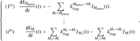 \begin{equation*}\left\{ \begin{array}{cc} (1^{\mathrm{st}}) &\hskip-4pc \displaystyle \frac{\mathrm{d}I_{\mathrm{M_{parent}}}}{\mathrm{d}t}(t)= \displaystyle -\sum_{M_i < M_{\mathrm{parent}}}{k_{\mathrm{frag}}^{M_{\mathrm{parent}}\rightarrow M_i} I_{M_{\mathrm{parent}}}(t)} \\ &\hskip-4.1pc \vdots\\ (i^{\mathrm{th}}) &\hskip9.6pt \displaystyle \frac{\mathrm{d}I_{M_i}}{\mathrm{d}t}(t)= \sum_{M_n > M_i}{k_{\mathrm{frag}}^{M_n \rightarrow M_i} I_{M_n} (t)} - \sum_{M_j < M_i}{k_{\mathrm{frag}}^{M_i \rightarrow M_j} I_{M_i}(t)} \\ \end{array} \right., \end{equation*}