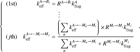 \begin{equation*}\left\{ \begin{array}{cc} (1\mathrm{st}) & \hskip-5.44pc k_{\mathrm{eff}}^{A\rightarrow B_i}= R^{A\rightarrow B_i} k_{\mathrm{frag}}^{A} \\ &\hskip-5.44pc \vdots\\ (j\mathrm{th}) & k_{\mathrm{eff}}^{A\rightarrow \cdots M_i\rightarrow M_j}= \frac{\displaystyle \left(\sum_{n}^{} k_{\mathrm{eff}}^{A\rightarrow \cdots M_n\rightarrow M_i}\right) \,{\times}\, R^{M_i\rightarrow M_j} k_{\mathrm{frag}}^{M_j}}{\displaystyle \sum_{n}^{} k_{\mathrm{eff}}^{A\rightarrow \cdots M_n\rightarrow M_i} &#x002B; R^{M_i\rightarrow M_j} k_{\mathrm{frag}}^{M_j}} \\ \end{array} \right., \end{equation*}