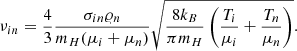 $$ \begin{aligned} \nu _{in} = \frac{4}{3} \frac{\sigma _{in}\varrho _{n}}{m_{H}(\mu _{i}+\mu _{n})} \sqrt{ \frac{8k_{B}}{\pi m_{H}} \left( \frac{T_{i}}{\mu _{i}}+\frac{T_{n}}{\mu _{n}} \right)}. \end{aligned} $$
