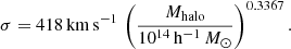 $$ \begin{aligned} \sigma = 418\,\mathrm {km}\,\mathrm {s}^{-1} \,\left(\frac{M_\mathrm{halo} }{10^{14}\,\mathrm{h}^{-1}\,{M_\odot }}\right)^{0.3367}. \end{aligned} $$