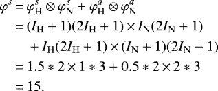 \begin{align*} \nonumber\varphi^s\,{=}\, &\varphi_{\mathrm{H}}^s \otimes \varphi_{\mathrm{N}}^s + \varphi_{\mathrm{H}}^a \otimes \varphi_{\mathrm{N}}^a\\ \nonumber\,{=}\,&(I_{\mathrm{H}}+1)(2I_{\mathrm{H}}+1)\,{\times}\,I_{\mathrm{N}}(2I_{\mathrm{N}}+1) \\ \nonumber&+ I_{\mathrm{H}}(2I_{\mathrm{H}}+1)\,{\times}\,(I_{\mathrm{N}}+1)(2I_{\mathrm{N}}+1)\\ \nonumber\,{=}\,&1.5*2\,{\times}\,1*3 + 0.5*2\,{\times}\,2*3\\\,{=}\,& 15.\end{align*}