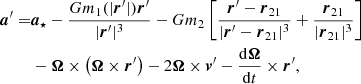 $$ \begin{aligned} {\boldsymbol{a}}^\prime =&{\boldsymbol{a}}_{\star }-\frac{Gm_1({|{\boldsymbol{r}}^\prime |}) {\boldsymbol{r}}^\prime }{|{\boldsymbol{r}}^\prime |^3}-Gm_2 \left[\frac{{\boldsymbol{r}}^\prime -{\boldsymbol{r}}_{21}}{|{\boldsymbol{r}}^\prime -{\boldsymbol{r}}_{21}|^3}+ \frac{{\boldsymbol{r}}_{21}}{|{\boldsymbol{r}}_{21}|^3} \right]\nonumber \\&- {\boldsymbol{\Omega }} \times \left({\boldsymbol{\Omega }} \times {\boldsymbol{r}}^\prime \right)-2 {\boldsymbol{\Omega }} \times {\boldsymbol{v}}^\prime -\frac{\mathrm{d}{\boldsymbol{\Omega }}}{\mathrm{d}t}\times {\boldsymbol{r}}^\prime , \end{aligned} $$
