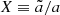 $ X\equiv\tilde{a}/a $