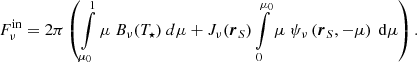 $$ \begin{aligned} F^{\mathrm{in} }_{\nu }= 2 \pi \left( \int \limits _{\mu _0}^{1} \mu \ B_\nu (T_{\star }) \ d\mu + J_\nu (\boldsymbol{r}_S) \int \limits _{0}^{\mu _0} \mu \ \psi _\nu \left(\boldsymbol{r}_S,-\mu \right)\ \mathrm{d} \mu \right) . \end{aligned} $$