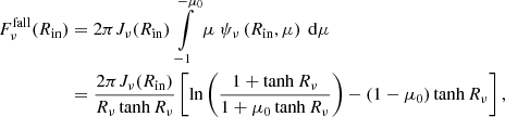 $$ \begin{aligned} F_\nu ^{\mathrm{fall} }(R_{\mathrm{in} })&= 2 \pi J_{\nu }(R_{\mathrm{in} }) \int \limits _{-1}^{-\mu _0} \mu \ \psi _\nu \left(R_{\mathrm{in} },\mu \right)\ \mathrm{d} \mu \nonumber \\&= \frac{2 \pi J_{\nu }(R_{\mathrm{in} })}{R_{\nu }\tanh {R_{\nu }}} \left[ \ln {\left(\frac{1+\tanh {R_{\nu }}}{1+\mu _0\tanh {R_{\nu }}}\right)} - \left(1-\mu _0\right)\tanh {R_{\nu }} \right], \end{aligned} $$
