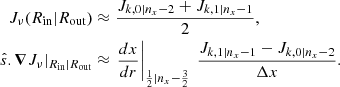 $$ \begin{aligned} J_{\nu }(R_{\mathrm{in} }|R_{\mathrm{out} })&\approx \frac{J_{k,0|n_x-2} + J_{k,1|n_x-1}}{2} , \nonumber \\ \hat{s}.\boldsymbol{\nabla } J_{\nu }|_{R_{\mathrm{in} }|R_{\mathrm{out} }}&\approx \left.\frac{dx}{dr}\right|_{\frac{1}{2}|n_x -\frac{3}{2}}\ \frac{J_{k,1|n_x-1} - J_{k,0|n_x-2} }{\Delta x}. \end{aligned} $$