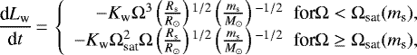 \begin{equation*}\frac{\textrm{d}L_{\textrm{w}}}{\textrm{d}t}\,{=}\,\left\{\begin{array}{r}-K_{\textrm{w}} \Omega^{3} \left(\frac{R_{\textrm{s}}}{R_{\odot}} \right){}^{1/2} \left(\frac{m_{\textrm{s}}}{M_{\odot}} \right){}^{-1/2} \; \; {\textrm{for} \Omega < \Omega_{\textrm{sat}} (m_{\textrm{s}}),} \\-K_{\textrm{w}} \Omega_{\textrm{sat}}^{2} \Omega \left(\frac{R_{\textrm{s}}}{R_{\odot}} \right){}^{1/2} \left(\frac{m_{\textrm{s}}}{M_{\odot}} \right){}^{-1/2} \; \; {\textrm{for} \Omega \geq \Omega_{\textrm{sat}} (m_{\textrm{s}}),}\end{array} \right.\end{equation*}