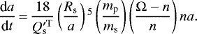 \begin{equation*}\frac{\textrm{d}a}{\textrm{d}t}\,{=}\,\frac{18}{Q^{\prime \rm T}_{\textrm{s}}} \left(\frac{R_{\textrm{s}}}{a} \right){}^{5} \left(\frac{m_{\textrm{p}}}{m_{\textrm{s}}} \right) \left(\frac{\Omega - n}{n} \right) n a.\end{equation*}