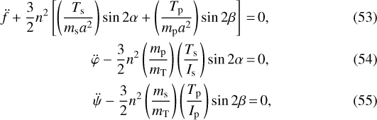 \begin{eqnarray}\ddot{f} +\frac{3}{2} n^{2} \left[\left(\frac{T_{\textrm{s}}}{m_{\textrm{s}} a^{2}} \right) \sin 2 \alpha + \left(\frac{T_{\textrm{p}}}{m_{\textrm{p}} a^{2}} \right) \sin 2 \beta \right]\,{=}\,0,\\\ddot{\varphi} - \frac{3}{2} n^{2} \left(\frac{m_{\textrm{p}}}{m_{\textrm{T}}} \right) \left(\frac{T_{\textrm{s}}}{I_{\textrm{s}}} \right) \sin 2 \alpha\,{=}\, 0,\\\ddot{\psi} - \frac{3}{2} n^{2} \left(\frac{m_{\textrm{s}}}{m_{\textrm{T}}} \right) \left(\frac{T_{\textrm{p}}}{I_{\textrm{p}}} \right) \sin 2 \beta\,{=}\,0,\end{eqnarray}