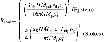\begin{equation*}\displaystyle R_{\textrm{coal}}\,{=}\,\left\{\begin{array}{l}\displaystyle{\left(\frac{3 x_{\textrm{R}} H \dot{M}_{\textrm{peb}} v_{\textrm{th}}\rho_{\textrm{g}}}{16 \pi G M_{\textrm{p}} \rho_{\bullet}^2}\right)}^{\frac{1}{2}}{\; (\mathrm{Epstein})}\\\\\displaystyle{\frac{3}{4}\left(\frac{x_{\textrm{R}} H \dot{M}_{\textrm{peb}} v_{\textrm{th}} l_{\textrm{mfp}} \rho_{\textrm{g}}}{\pi G M_{\textrm{p}} \rho_{\bullet}^2}\right)}^{\frac{1}{3}}{\; (\mathrm{Stokes})},\end{array}\right.\end{equation*}