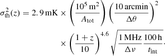 $$ \begin{aligned} \begin{aligned} \sigma _{\rm th}^2(z) = 2.9\,\mathrm{mK}&\times \left(\frac{10^5 \,\mathrm{m}^2}{A_{\rm tot}}\right) \left( \frac{10\,\mathrm{arcmin}}{\Delta \theta }\right)^2 \\&\times \left(\frac{1+z}{10}\right)^{4.6} \sqrt{ \frac{1\,\mathrm{MHz}}{\Delta \nu } \frac{100\,\mathrm{h}}{t_{\rm int}}}\cdot \end{aligned} \end{aligned} $$