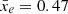$ \bar{x}_e= 0.47 $