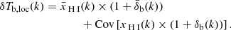 $$ \begin{aligned} \begin{aligned} \delta T_{\rm b,loc}(k) = \bar{x}_{\rm {\text{ H}}{\small {{\text{ I}}}}}&(k) \times (1+\bar{\delta }_{\rm b}(k)) \\&+ \mathrm{Cov}\left[ x_{\rm {\text{ H}}{\small {{\text{ I}}}}}(k) \times (1+\delta _{\rm b}(k)) \right]. \end{aligned} \end{aligned} $$