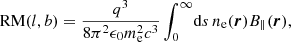 $$ \begin{aligned} \mathrm{RM}(l,b) = \frac{q^3}{8 \pi ^2 \epsilon _0 m_{\rm e}^2 c^3} \int _0^\infty \! \mathrm{d} s \, n_{\rm e}(\boldsymbol{r}) B_\Vert (\boldsymbol{r}) , \end{aligned} $$