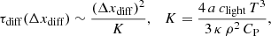 $$ \begin{aligned} \tau _{\rm diff}(\Delta x_{\mathrm{diff} }) \sim \frac{(\Delta x_{\mathrm{diff} })^{2}}{K},\quad K = \frac{4\,a\,c_{\mathrm{light} }\,T^3}{3\,\kappa \,\rho ^2\,C_{\mathrm{P} }}, \end{aligned} $$