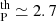 $ _{\mathrm{P}}^{\mathrm{th}} \simeq 2.7 $