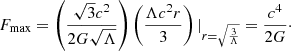 $$ \begin{aligned} F_{\rm max} = \left(\frac{\sqrt{3} c^2}{2 G \sqrt{\Lambda }}\right) \left(\frac{\Lambda c^2 r}{3}\right) |_{r=\sqrt{\frac{3}{\Lambda }}} = \frac{c^4}{2G}\cdot \end{aligned} $$