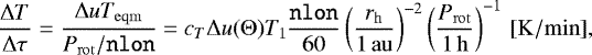 \[\frac{\Delta T}{\Delta \tau}= \frac{\Delta u T_{\mathrm{eqm}}}{P_{\mathrm{rot}} / \mathtt{nlon}}= c_T \Delta u(\Theta) T_1 \frac{\mathtt{nlon}}{60} \left (\frac{{r_{\mathrm{h}}}}{1\,\mathrm{au}} \right)^{-2}\left (\frac{P_{\mathrm{rot}}}{1 {\,\mathrm{h}}} \right)^{-1} \, [\mathrm{K/min}],\]