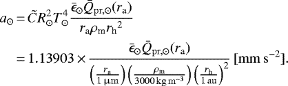 \begin{equation*}\begin{aligned}a_{\odot}&\,{=}\, \tilde{C} R_{\odot}^2 T_{\odot}^4 \frac{\bar{\epsilon}_{\odot} \bar{Q}_{\mathrm{pr, \odot}}(r_{\textrm{a}})}{r_{\textrm{a}} \rho_{\textrm{m}} {r_{\mathrm{h}}}^2} \\&\,{=}\, 1.13903 \,{\times}\,\frac{\bar{\epsilon}_{\odot} \bar{Q}_{\mathrm{pr, \odot}}(r_{\textrm{a}})}{\left (\frac{r_{\textrm{a}}}{1 {\,\upmu\mathrm{m}}} \right)\left (\frac{\rho_{\textrm{m}}}{3000 {\,\mathrm{kg\,m^{-3}}}} \right)\left (\frac{{r_{\mathrm{h}}}}{1 {\,\mathrm{au}}} \right)^{2}}\,\mathrm{[mm\,s^{-2}]}.\end{aligned}\end{equation*}
