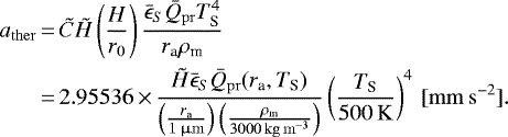 \begin{equation*}\begin{aligned}a_{\mathrm{ther}}&\,{=}\, \tilde{C} \tilde{H} \left (\frac{H}{r_0} \right) \frac{\bar{\epsilon}_S \bar{Q}_{\mathrm{pr}} T_{\textrm{S}}^4}{r_{\textrm{a}} \rho_{\textrm{m}}} \\&\,{=}\, 2.95536 \,{\times}\,\frac{\tilde{H} \bar{\epsilon}_S \bar{Q}_{\mathrm{pr}} (r_{\textrm{a}}, T_{\textrm{S}})}{\left (\frac{r_{\textrm{a}}}{1 {\,\upmu\mathrm{m}}} \right)\left (\frac{\rho_{\textrm{m}}}{3000 {\,\mathrm{kg\,m^{-3}}}} \right)}\left (\frac{T_{\textrm{S}}}{500\,\mathrm{K}} \right)^4\,\mathrm{[mm\,s^{-2}]}.\end{aligned}\end{equation*}