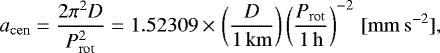 \begin{equation*}\begin{aligned}a_{\mathrm{cen}} = \frac{2 \pi^2 D}{P_{\mathrm{rot}}^2}= 1.52309 \,{\times}\,\left (\frac{D}{1 {\,\mathrm{km}}} \right)\left (\frac{P_{\mathrm{rot}}}{1 {\,\mathrm{h}}} \right)^{-2}\,\mathrm{[mm\,s^{-2}]},\end{aligned}\end{equation*}