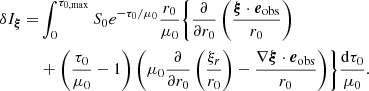 $$ \begin{aligned} \delta I_{\boldsymbol{\xi }} =&\int _{0}^{\tau _{0,\mathrm{max}}}S_0e^{-{\tau _0}/{\mu _0}} \frac{r_0}{\mu _0} \Biggl \{ \frac{\partial }{\partial r_0} \left( \frac{\boldsymbol{\xi } \cdot \boldsymbol{e}_{\mathrm{obs}}}{r_0} \right) \nonumber \\&+ \left( \frac{\tau _0}{\mu _0}-1 \right) \left( \mu _0 \frac{\partial }{\partial r_0} \left( \frac{\xi _r}{r_0} \right) - \frac{\nabla \boldsymbol{\xi } \cdot \boldsymbol{e}_{\mathrm{obs} }}{r_0} \right) \Biggr \} \frac{\mathrm{d} \tau _0}{\mu _0}. \end{aligned} $$