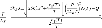 $$ \begin{aligned} \dfrac{T}{L_T} \! = \! \! \dfrac{ \! 5k_B J \! \! \pm \! \! \sqrt{ 25k_B^2J^2 \! \! + \! 4\dfrac{\!\kappa _\parallel (T)}{T} \left[ \left( \! \dfrac{\!P\!}{2k_BT\!} \! \right)^{\!\!2} \! \! \Lambda (T) \! - \! Q \right] \! \! } }{2\dfrac{\!\kappa _\parallel (T)}{T}}, \! \! \end{aligned} $$