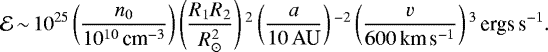 \begin{equation*}\mathcal{E} \,{\sim}\, 10^{25}\left(\frac{n_0}{10^{10}\,\textrm{cm}^{-3}}\right) \left(\frac{R_1R_2}{R_{\odot}^2}\right){}^{2}\left(\frac{a}{10\,\textrm{AU}}\right){}^{-2}\left(\frac{v}{600\,{\textrm{km}\,\textrm{s}^{-1}}}\right){}^{3}\,{\textrm{ergs}\,\textrm{s}^{-1}}. \end{equation*}