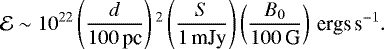 \begin{equation*}\mathcal{E} \sim 10^{22} \left(\frac{d}{100\,\textrm{pc}}\right){}^2\left(\frac{S}{1\,\textrm{mJy}}\right)\left(\frac{B_0}{100\,\textrm{G}}\right)\,{\textrm{ergs}\,\textrm{s}^{-1}}. \end{equation*}