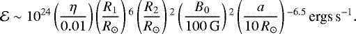 \begin{equation*}\mathcal{E} \sim 10^{24} \left(\frac{\eta}{0.01}\right) \left(\frac{R_1}{R_{\odot}}\right){}^6\left(\frac{R_2}{R_{\odot}}\right){}^2\left(\frac{B_0}{100\,\textrm{G}}\right){}^2 \left(\frac{a}{10\,R_{\odot}}\right){}^{-6.5}\,{\textrm{ergs}\,\textrm{s}^{-1}.} \end{equation*}