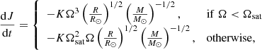 $$ \begin{aligned} \frac{\mathrm{d}J}{\mathrm{d}t} = {\left\{ \begin{array}{ll} -K \Omega ^3 \left(\frac{R}{R_\odot }\right)^{1/2} \left(\frac{M}{M_\odot }\right)^{-1/2},&\mathrm{if}\;\Omega < \Omega _{\rm sat} \\ -K \Omega _{\rm sat}^2 \Omega \left(\frac{R}{R_\odot }\right)^{1/2} \left(\frac{M}{M_\odot } \right)^{-1/2},&\mathrm{otherwise}, \end{array}\right.} \end{aligned} $$