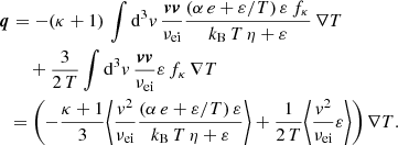 $$ \begin{aligned}&\boldsymbol{q} = -(\kappa + 1)\, \int \mathrm{d} ^3{ v}\, \frac{\boldsymbol{v} \boldsymbol{v}}{\nu _\mathrm{ei} } \frac{(\alpha \,e + \varepsilon /T)\,\varepsilon \,f_\kappa }{k_\mathrm{B} \,T\,\eta + \varepsilon }\,\nabla T \nonumber \\&\qquad + \frac{3}{2\,T} \int \mathrm{d} ^3{ v}\, \frac{\boldsymbol{v} \boldsymbol{v}}{\nu _\mathrm{ei} } \varepsilon \,f_\kappa \,\nabla T \nonumber \\&\ \ = \left(- \frac{\kappa + 1}{3} \Bigg \langle \frac{{ v}^2}{\nu _\mathrm{ei} } \frac{(\alpha \,e + \varepsilon /T)\,\varepsilon }{k_\mathrm{B} \,T\,\eta + \varepsilon } \Bigg \rangle + \frac{1}{2\,T} \Bigg \langle \frac{{ v}^2}{\nu _\mathrm{ei} } \varepsilon \Bigg \rangle \right) \nabla T. \end{aligned} $$