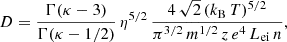 $$ \begin{aligned} D = \frac{\Gamma (\kappa - 3)}{\Gamma (\kappa - 1/2)}\,\eta ^{5/2}\, \frac{4\,\sqrt{2}\,(k_\mathrm{B} \,T)^{5/2}}{\pi ^{3/2}\,m^{1/2}\,z\,e^4\,L_\mathrm{ei} \,n}, \end{aligned} $$