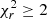 $ \chi_r^2 \geq 2 $