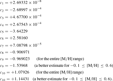 $$ \begin{aligned}&c_{1}= +2.69332\times 10^{-8}\\&c_{2}= -2.68997\times 10^{-4}\\&c_{3}= +4.67700\times 10^{-4}\\&c_{4}= +2.67543\times 10^{-4}\\&c_{5}= -3.64229\\&c_{6}= +2.58160\\&c_{7}= +7.08798\times 10^{-5}\\&c_{8}= -0.906971\\&c_{9}= -0.969023 \qquad \mathrm{(for\,the\,entire\,[M/H]\,range)}\\&c_{9}= -1.53968 \qquad \mathrm{(a\,better\,estimate\,for\,{-}0.1\,\le \,[\mathrm{M/H}]\,\le \,0.6)}\\&c_{10}= +1.07926 \qquad \mathrm{(for\,the\,entire\,[M/H]\,range)}\\&c_{10}= +1.14431 \quad \mathrm{(a\,better\,estimate\,for}\,{-}0.1\,\le \,[\mathrm{M/H}]\,\le \,0.6). \end{aligned} $$