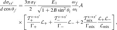 $$ \begin{aligned} \dfrac{d\sigma _{ss^\prime }}{d \cos \theta _f}&= \dfrac{3\pi \sigma _T}{2} \dfrac{E_1}{\sqrt{1 + 2B\sin ^2\theta _i}}\dfrac{\omega _f}{\omega _i} \mathcal{A}\nonumber \\&\times \left[{ {\mathcal{T}_+^{s \rightarrow s^\prime }}\over {\Gamma _{+} }} \mathcal{L}_{+} + { {\mathcal{T}_-^{s \rightarrow s^\prime }}\over {\Gamma _{-} }} \mathcal{L}_{-} + 2{{\mathcal{T}_{\rm mix}^{s \rightarrow s^\prime }} \over {\Gamma _{\rm mix}} } {{\mathcal{L}_{+}\mathcal{L}_{-}} \over {\mathcal{L}_{\rm mix}}} \right], \end{aligned} $$
