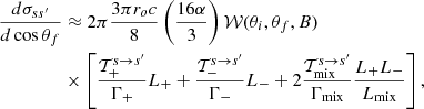 $$ \begin{aligned} \dfrac{d\sigma _{ss^\prime }}{d\cos \theta _f}&\approx 2\pi \dfrac{3\pi r_o c}{8}\left(\dfrac{16 \alpha }{3}\right) \mathcal{W}(\theta _i,\theta _f,B) \nonumber \\&\times \left[{ {\mathcal{T}_+^{s \rightarrow s^\prime }}\over {\Gamma _{+} }} L_{+} + { {\mathcal{T}_-^{s \rightarrow s^\prime }}\over {\Gamma _{-} }} L_{-} + 2{{\mathcal{T}_{\rm mix}^{s \rightarrow s^\prime }} \over {\Gamma _{\rm mix}}} {{L_{+} L_{-}} \over {L_{\rm mix}}} \right], \end{aligned} $$