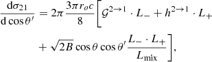 $$ \begin{aligned} { {\mathrm{d} \sigma _{21}} \over {\mathrm{d}\cos \theta ^\prime } }&= 2\pi { {3\pi r_o c} \over {8} }\Bigg [ \mathcal{{G}}^{2 \rightarrow 1} \cdot L_{-} + h^{2 \rightarrow 1} \cdot L_{+} \nonumber \\&+ \sqrt{2 B} \cos \theta \cos \theta ^\prime \dfrac{L_{-} \cdot L_{+}}{L_{\rm mix}} \Bigg ],\end{aligned} $$