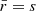 $ \bar{r}=s $