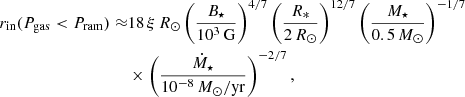 $$ \begin{aligned} r_{\mathrm{in} }(P_{\rm gas} < P_{\rm ram}) \approx &18\,\xi \,R_\odot \left(\frac{B_\star }{10^3\,\mathrm{G}}\right)^{4/7} \left(\frac{R_*}{2\,R_\odot }\right)^{12/7} \left(\frac{M_\star }{0.5\,M_\odot }\right)^{-1/7}\nonumber \\& \times \left(\frac{\dot{M}_\star }{10^{-8}\,M_\odot /\mathrm{yr}}\right)^{-2/7}, \end{aligned} $$