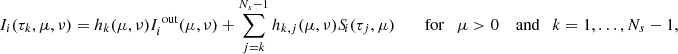 $$ \begin{aligned} I_i(\tau _k,\mu ,\nu )&= h_k(\mu ,\nu ) I_i^{\text{ out}}(\mu ,\nu ) + \sum _{j=k}^{N_s-1} h_{k,j}(\mu ,\nu )S_{\!i}(\tau _j,\mu ) \qquad \text{ for} \quad \mu >0 \quad \text{ and} \quad k = 1,\ldots ,N_s-1, \end{aligned} $$