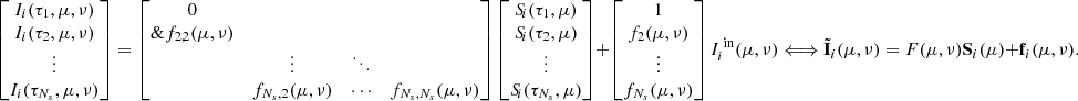 $$ \begin{bmatrix} I_i(\tau _1,\mu ,\nu ) \\ I_i(\tau _2,\mu ,\nu )\\ \vdots \\ I_i(\tau _{N_s},\mu ,\nu ) \\ \end{bmatrix} = \begin{bmatrix} 0&&\\\&f_{2,2}(\mu ,\nu )&\\&\vdots&\ddots&\\&f_{N_s,2}(\mu ,\nu )&\cdots&f_{N_s,N_s}(\mu ,\nu )\\ \end{bmatrix} \begin{bmatrix} S_{\!i}(\tau _1,\mu ) \\ S_{\!i}(\tau _2,\mu ) \\ \vdots \\ S_{\!i}(\tau _{N_s},\mu ) \\ \end{bmatrix} + \begin{bmatrix} 1 \\ f_2(\mu ,\nu ) \\ \vdots \\ f_{N_s}(\mu ,\nu ) \\ \end{bmatrix}I_i^{\text{ in}}(\mu ,\nu ) \Longleftrightarrow \tilde{\mathbf{I }}_i(\mu ,\nu ) = F(\mu ,\nu )\mathbf S _i(\mu ) + \mathbf{f }_i(\mu ,\nu ). $$