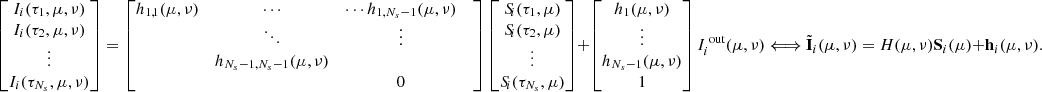 $$ \begin{bmatrix} I_i(\tau _1,\mu ,\nu ) \\ I_i(\tau _2,\mu ,\nu )\\ \vdots \\ I_i(\tau _{N_s},\mu ,\nu ) \\ \end{bmatrix} = \begin{bmatrix} h_{1,1}(\mu ,\nu )&\cdots&\cdots h_{1,N_s- 1}(\mu ,\nu )&\\&\ddots&\vdots&\\&h_{N_s-1,N_s-1}(\mu ,\nu )&\\&&0 \end{bmatrix} \begin{bmatrix} S_{\!i}(\tau _1,\mu ) \\ S_{\!i}(\tau _2,\mu ) \\ \vdots \\ S_{\!i}(\tau _{N_s},\mu ) \\ \end{bmatrix} + \begin{bmatrix} h_1(\mu ,\nu ) \\ \vdots \\ h_{N_s-1}(\mu ,\nu ) \\ 1 \\ \end{bmatrix}I_i^{\text{ out}}(\mu ,\nu ) \Longleftrightarrow \tilde{\mathbf{I }}_i(\mu ,\nu ) = H(\mu ,\nu )\mathbf S _i(\mu )+\mathbf h _i(\mu ,\nu ). $$