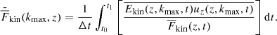 $$ \begin{aligned} \tilde{\overline{F}}_{\rm kin}(k_{\rm max},z)&=\frac{1}{\Delta t} \int _{t_0}^{t_1} \left[ \frac{\overline{E_{\rm kin}(z,k_{\rm max},t) u_z(z,k_{\rm max},t)}}{\overline{F}_{\rm kin}(z,t)} \right] \mathrm{d}t. \end{aligned} $$